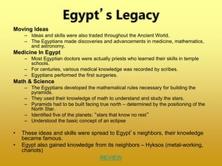 Egypt’s Legacy
Moving Ideas
– Ideas and skills were also traded throughout the Ancient World.
– The Egyptians made discoveries and advancements in medicine, mathematics,
and astronomy.
Medicine In Egypt
– Most Egyptian doctors were actually priests who learned their skills in temple
schools.
– For centuries, various medical knowledge was recorded by scribes.
– Egyptians performed the first surgeries.
Math & Science
– The Egyptians developed the mathematical rules necessary for building the
pyramids.
– They used their knowledge of math to understand and study the stars.
– Pyramids had to be built facing true north – determined by the positioning of the
North Star.
– Identified five of the planets: “stars that know no rest”
– Understood the basic concept of an eclipse
• These ideas and skills were spread to Egypt’s neighbors, their knowledge
became famous.
• Egypt also gained knowledge from its neighbors – Hyksos (metal-working,
chariots)
REVIEW
 