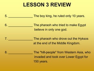 LESSON 3 REVIEW
5. ______________ The boy king, he ruled only 10 years.
6. ______________ The pharaoh who tried to make Egypt
believe in only one god.
7. ______________ The pharaoh who drove out the Hyksos
at the end of the Middle Kingdom.
8. ______________ The "hill-people" from Western Asia, who
invaded and took over Lower Egypt for
150 years.
 