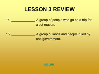 LESSON 3 REVIEW
14. _____________ A group of people who go on a trip for
a set reason.
15. _____________ A group of lands and people ruled by
one government.
RETURN
 