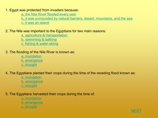 1. Egypt was protected from invaders because:
a. the Nile River flooded every year
b. it was surrounded by natural barriers; desert, mountains, and the sea
c. it was an island
2. The Nile was important to the Egyptians for two main reasons:
a. agriculture & transportation
b. swimming & bathing
c. fishing & water-skiing
3. The flooding of the Nile River is known as:
a. inundation
b. emergence
c. drought
4. The Egyptians planted their crops during the time of the receding flood known as:
a. inundation
b. emergence
c. drought
5. The Egyptians harvested their crops during the time of:
a. inundation
b. emergence
c. drought
NEXT
 