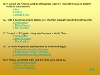 11. In Egypt's Old Kingdom what did craftworkers receive in return for the objects that they
made for the pharaohs?
a. land
b. money
c. clothes & food
12. Trade & building an empire became very important to Egypt's growth during this period:
a. Old Kingdom
b. Middle Kingdom
c. New Kingdom
13. This period of Egyptian history saw the rise of a Middle Class.
a. Old Kingdom
b. Middle Kingdom
c. New Kingdom
14. The Middle Kingdom is best described as a time when Egypt:
a. first developed a written language
b. began to use irrigation techniques
c. increased contact with other cultures
15. In Ancient Egypt most of the land and farms were owned by:
a. hard-working farmers
b. skilled craftworkers
c. government officials
END
 