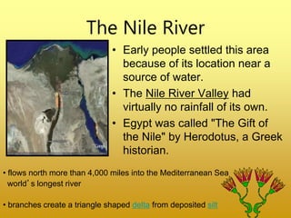 The Nile River
• Early people settled this area
because of its location near a
source of water.
• The Nile River Valley had
virtually no rainfall of its own.
• Egypt was called "The Gift of
the Nile" by Herodotus, a Greek
historian.
• flows north more than 4,000 miles into the Mediterranean Sea
world’s longest river
• branches create a triangle shaped delta from deposited silt
 