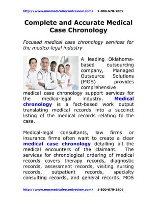 http://www.mosmedicalrecordreview.com/   1-800-670-2809



Complete and Accurate Medical
      Case Chronology
Focused medical case chronology services for
the medico-legal industry

                        A leading Oklahoma-
                        based      outsourcing
                        company,      Managed
                        Outsource     Solutions
                        (MOS)          provides
                        comprehensive
medical case chronology support services for
the      medico-legal    industry.     Medical
chronology is a fact-based work output
translating medical records into a succinct
listing of the medical records relating to the
case.

Medical-legal   consultants,  law    firms    or
insurance firms often want to create a clear
medical case chronology detailing all the
medical encounters of the claimant.         The
services for chronological ordering of medical
records covers therapy records, diagnostic
records, assessment records, visiting nursing
records,    outpatient    records,     specialty
consulting records, and general records. MOS

http://www.mosmedicalrecordreview.com/   1-800-670-2809
 