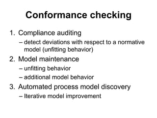 Conformance checking
1. Compliance auditing
– detect deviations with respect to a normative
model (unfitting behavior)
2. Model maintenance
– unfitting behavior
– additional model behavior
3. Automated process model discovery
– Iterative model improvement
 