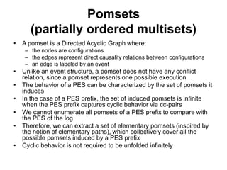 Pomsets
(partially ordered multisets)
• A pomset is a Directed Acyclic Graph where:
– the nodes are configurations
– the edges represent direct causality relations between configurations
– an edge is labeled by an event
• Unlike an event structure, a pomset does not have any conflict
relation, since a pomset represents one possible execution
• The behavior of a PES can be characterized by the set of pomsets it
induces
• In the case of a PES prefix, the set of induced pomsets is infinite
when the PES prefix captures cyclic behavior via cc-pairs
• We cannot enumerate all pomsets of a PES prefix to compare with
the PES of the log
• Therefore, we can extract a set of elementary pomsets (inspired by
the notion of elementary paths), which collectively cover all the
possible pomsets induced by a PES prefix
• Cyclic behavior is not required to be unfolded infinitely
 