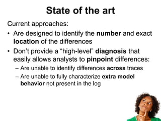 State of the art
Current approaches:
• Are designed to identify the number and exact
location of the differences
• Don’t provide a “high-level” diagnosis that
easily allows analysts to pinpoint differences:
– Are unable to identify differences across traces
– Are unable to fully characterize extra model
behavior not present in the log
 