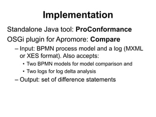 Implementation
Standalone Java tool: ProConformance
OSGi plugin for Apromore: Compare
– Input: BPMN process model and a log (MXML
or XES format). Also accepts:
• Two BPMN models for model comparison and
• Two logs for log delta analysis
– Output: set of difference statements
 