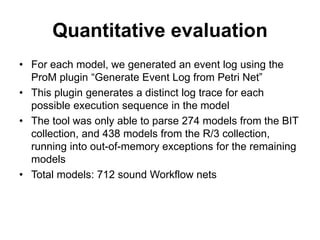 Quantitative evaluation
• For each model, we generated an event log using the
ProM plugin “Generate Event Log from Petri Net”
• This plugin generates a distinct log trace for each
possible execution sequence in the model
• The tool was only able to parse 274 models from the BIT
collection, and 438 models from the R/3 collection,
running into out-of-memory exceptions for the remaining
models
• Total models: 712 sound Workflow nets
 