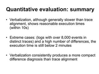 Quantitative evaluation: summary
• Verbalization, although generally slower than trace
alignment, shows reasonable execution times
(within 10s)
• Extreme cases: (logs with over 8,000 events in
distinct traces) and a high number of differences, the
execution time is still below 2 minutes
• Verbalization consistently produces a more compact
difference diagnosis than trace alignment
 