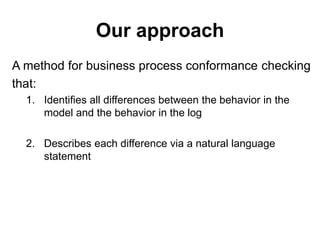 Our approach
A method for business process conformance checking
that:
1. Identifies all differences between the behavior in the
model and the behavior in the log
2. Describes each difference via a natural language
statement
 
