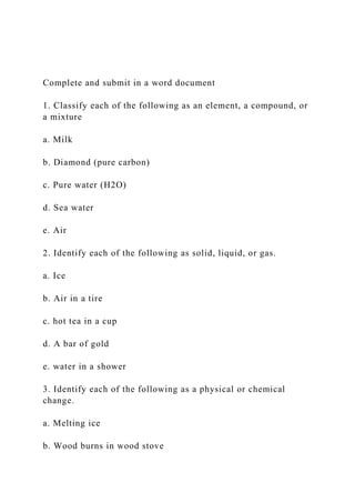 Complete and submit in a word document
1. Classify each of the following as an element, a compound, or
a mixture
a. Milk
b. Diamond (pure carbon)
c. Pure water (H2O)
d. Sea water
e. Air
2. Identify each of the following as solid, liquid, or gas.
a. Ice
b. Air in a tire
c. hot tea in a cup
d. A bar of gold
e. water in a shower
3. Identify each of the following as a physical or chemical
change.
a. Melting ice
b. Wood burns in wood stove
 