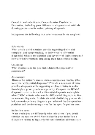 Complete and submit your Comprehensive Psychiatric
Evaluation, including your differential diagnosis and critical-
thinking process to formulate primary diagnosis.
Incorporate the following into your responses in the template:
Subjective:
What details did the patient provide regarding their chief
complaint and symptomology to derive your differential
diagnosis? What is the duration and severity of their symptoms?
How are their symptoms impacting their functioning in life?
Objective:
What observations did you make during the psychiatric
assessment?
Assessment:
Discuss the patient’s mental status examination results. What
were your differential diagnoses? Provide a minimum of three
possible diagnoses with supporting evidence, listed in order
from highest priority to lowest priority. Compare the DSM-5
diagnostic criteria for each differential diagnosis and explain
what DSM-5 criteria rules out the differential diagnosis to find
an accurate diagnosis. Explain the critical-thinking process that
led you to the primary diagnosis you selected. Include pertinent
positives and pertinent negatives for the specific patient case.
Reflection notes:
What would you do differently with this client if you could
conduct the session over? Also include in your reflection a
discussion related to legal/ethical considerations (demonstrate
 