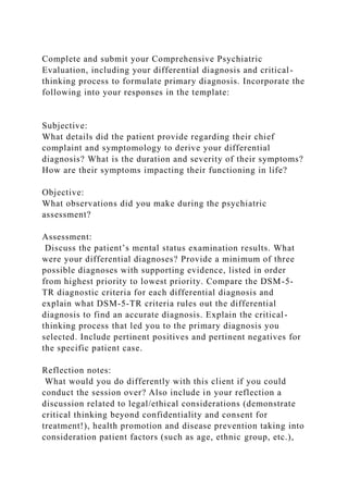 Complete and submit your Comprehensive Psychiatric
Evaluation, including your differential diagnosis and critical-
thinking process to formulate primary diagnosis. Incorporate the
following into your responses in the template:
Subjective:
What details did the patient provide regarding their chief
complaint and symptomology to derive your differential
diagnosis? What is the duration and severity of their symptoms?
How are their symptoms impacting their functioning in life?
Objective:
What observations did you make during the psychiatric
assessment?
Assessment:
Discuss the patient’s mental status examination results. What
were your differential diagnoses? Provide a minimum of three
possible diagnoses with supporting evidence, listed in order
from highest priority to lowest priority. Compare the DSM-5-
TR diagnostic criteria for each differential diagnosis and
explain what DSM-5-TR criteria rules out the differential
diagnosis to find an accurate diagnosis. Explain the critical-
thinking process that led you to the primary diagnosis you
selected. Include pertinent positives and pertinent negatives for
the specific patient case.
Reflection notes:
What would you do differently with this client if you could
conduct the session over? Also include in your reflection a
discussion related to legal/ethical considerations (demonstrate
critical thinking beyond confidentiality and consent for
treatment!), health promotion and disease prevention taking into
consideration patient factors (such as age, ethnic group, etc.),
 
