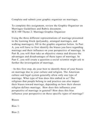 Complete and submit your graphic organizer on marriages.
To complete this assignment, review the Graphic Organizer on
Marriages Guidelines and Rubric document.
SCS 100 Theme 2: Marriage Graphic Organizer
Using the three different representations of marriage presented
in the learning block (polyandry, arranged marriages, and
walking marriages), fill in the graphic organizer below. In Part
A, you will have to first identify the biases you have regarding
marriage and their influence on your perspective of marriage. In
Part B, you will then take an objective stance and discuss the
advantages and disadvantages of these types of marriage. In
Part C, you will create a question a social scientist might ask to
further the investigation of marriage.
· In this first step, do your best to identify three of your biases
on marriage due to your culture and religion. The American
culture and legal system generally allow only one type of
marriage. What type of bias does this embed in us? The
religions that people belong to and practice can also impact
their biases toward marriage, depending on how their chosen
religion defines marriage. How does this influence your
perspective of marriage in general? How does this bias
influence your perspective on these specific types of marriage?
Biases
Bias 1:
Bias 2:
 