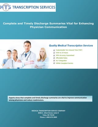 Complete and Timely Discharge Summaries Vital for Enhancing
Physician Communication
MEDICAL TRANSCRIPTION SERVICE COMPANY
8596 E. 101st Street, Suite H
Tulsa, OK 74133
Phone: 1-800-670-2809
Experts stress that complete and timely discharge summaries are vital to improve communication
among physicians and reduce readmissions.
 