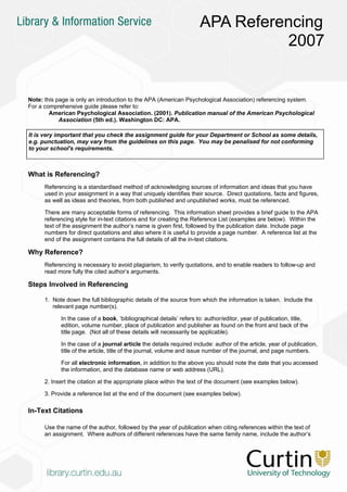 APA Referencing
                                                                               2007


Note: this page is only an introduction to the APA (American Psychological Association) referencing system.
For a comprehensive guide please refer to:
        American Psychological Association. (2001). Publication manual of the American Psychological
            Association (5th ed.). Washington DC: APA.

It is very important that you check the assignment guide for your Department or School as some details,
e.g. punctuation, may vary from the guidelines on this page. You may be penalised for not conforming
to your school's requirements.



What is Referencing?
      Referencing is a standardised method of acknowledging sources of information and ideas that you have
      used in your assignment in a way that uniquely identifies their source. Direct quotations, facts and figures,
      as well as ideas and theories, from both published and unpublished works, must be referenced.

      There are many acceptable forms of referencing. This information sheet provides a brief guide to the APA
      referencing style for in-text citations and for creating the Reference List (examples are below). Within the
      text of the assignment the author’s name is given first, followed by the publication date. Include page
      numbers for direct quotations and also where it is useful to provide a page number. A reference list at the
      end of the assignment contains the full details of all the in-text citations.

Why Reference?
      Referencing is necessary to avoid plagiarism, to verify quotations, and to enable readers to follow-up and
      read more fully the cited author’s arguments.

Steps Involved in Referencing

      1. Note down the full bibliographic details of the source from which the information is taken. Include the
         relevant page number(s).

            In the case of a book, ‘bibliographical details’ refers to: author/editor, year of publication, title,
            edition, volume number, place of publication and publisher as found on the front and back of the
            title page. (Not all of these details will necessarily be applicable).

            In the case of a journal article the details required include: author of the article, year of publication,
            title of the article, title of the journal, volume and issue number of the journal, and page numbers.

            For all electronic information, in addition to the above you should note the date that you accessed
            the information, and the database name or web address (URL).

      2. Insert the citation at the appropriate place within the text of the document (see examples below).

      3. Provide a reference list at the end of the document (see examples below).

In-Text Citations

      Use the name of the author, followed by the year of publication when citing references within the text of
      an assignment. Where authors of different references have the same family name, include the author’s
 