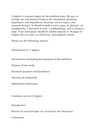Complete a research paper on the attached topic. Be sure to
include the information listed on the attachment (problem,
hypothesis, null hypothesis, literature review topics, and
research design). It should include a cover page, an abstract, an
introduction, a literature review, a methodology, and a reference
page. Your final paper should be double-spaced, 8–10 pages in
length, have at least six references, and properly edited.
Please use the following outline:
Introduction (2–3 pages)
Introduction (including the statement of the problem)
Purpose of the study
Research question and hypotheses
Theoretical framework
Operational definitions
Literature review (3 pages)
Introduction
Review of research topic (as covered by the literature)
Conclusion
 