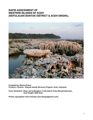 RAPID ASSESSMENT OF
WESTERN ISLANDS OF ACEH
(KEPULAUAN BANYAK DISTRICT & ACEH SINGKIL)




Compiled by: Monica Kuhon
Producer / Director - Banyak islands Recovery Program, Aceh, Indonesia

Cover illustration: Risen reef at Bangkaru Turtle Island, Pulau Banyak Epicenter,
                    Aceh Singkil, NAD Aceh

Photos copyrighted: Kevin Scholes (merudesign@yahoo.com)




                                                                                    1
 