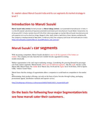 Q : explain about Maruti SuzukiIndia and its car segments & marketstrategy in
brief ?
Introduction to Maruti Suzuki
Maruti Suzuki India Limited, formerly known as Maruti Udyog Limited, is an automobilemanufacturer in India.It
is a 56.21%-owned subsidiary of Japaneseautomobileand motorcycle manufacturer Suzuki Motor Corporation.As
of January 2017,it had a market shareof 51% of the Indian passenger car market. Maruti Suzuki manufactures and
sells popularcarssuch as theCiaz,Ertiga, Wagon R, Alto, Swift, Celerio, Swift Dzire, Omni, Baleno and Baleno RS.
The company is headquartered at New Delhi. In February 2012,the company sold its ten millionth vehiclein India
(https://en.wikipedia.org/wiki/Maruti_Suzuki#Products_and_services)
Maruti Suzuki`s car segments
With increasing competition, Maruti Suzuki decided to cater to all the segments of the Indian car
market. The company not only launched new models but also upgraded its existing
models drastically.
Market segmentation is the vital step in marketing strategy. Considering the growing demand for passenger
cars from various segments, Maruti Suzuki offers cars for different segments - like the small, the less costly
Maruti 800, Maruti Omni, the middle level Maruti Zen, Swift and the higher level Swift Dzire, SX4 to Sports
Utility Vehicle Grand Vitara.
Maruti knew that the strategy of segmentation allows companies to avoid head-on competition in the market
by
differentiating their product offerings, not only on the basis of price but also through styling, packaging,
promotional appeal, distribution methods and superior service.
(http://shodhganga.inflibnet.ac.in/bitstream/10603/76185/14/15_chapter%205.pdf)
On the basis for follwoing four major Segmentationlets
see how maruti cater their customers .
 