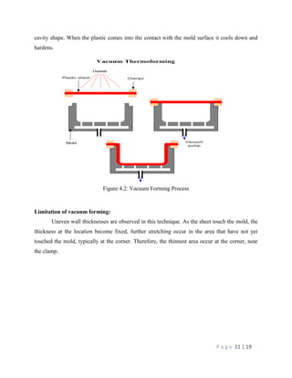 P a g e 11 | 19
cavity shape. When the plastic comes into the contact with the mold surface it cools down and
hardens.
Figure 4.2: Vacuum Forming Process
Limitation of vacuum forming:
Uneven wall thicknesses are observed in this technique. As the sheet touch the mold, the
thickness at the location become fixed, further stretching occur in the area that have not yet
touched the mold, typically at the corner. Therefore, the thinnest area occur at the corner, near
the clamp.
 