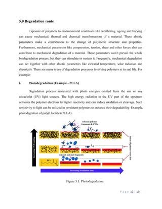 P a g e 12 | 19
5.0 Degradation route
Exposure of polymers to environmental conditions like weathering, ageing and burying
can cause mechanical, thermal and chemical transformations of a material. These abiotic
parameters make a contribution to the change of polymeric structure and properties.
Furthermore, mechanical parameters like compression, tension, shear and other forces also can
contribute to mechanical degradation of a material. These parameters won’t prevail the whole
biodegradation process, but they can stimulate or sustain it. Frequently, mechanical degradation
can act together with other abiotic parameters like elevated temperature, solar radiation and
chemicals. There are many types of degradation processes involving polymers at its end life. For
example:
i. Photodegradation (Example - PLLA)
Degradation process associated with photo energies emitted from the sun or any
ultraviolet (UV) light sources. The high energy radiation in the UV part of the spectrum
activates the polymer electrons to higher reactivity and can induce oxidation or cleavage. Such
sensitivity to light can be utilized in persistent polymers to enhance their degradability. Example,
photodegration of poly(Llactide) (PLLA).
Figure 5.1: Photodegradation
 