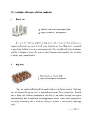 P a g e 17 | 19
6.0 Application of polymers in food packaging
i. Plastic bags
It is used for containing and transporting goods such as foods, produce, powders, ice,
magazines, chemicals, and waste. It is well suited for plastic recycling. They can be incinerated
in appropriate facilities for waste-to-energy conversion. They are stable and benign in sanitary
landfills. If disposed of improperly, however, plastic bags can create unsightly litter and harm
(Choking) some types of wildlife.
ii. Egg trays
Trays are usually used to store fresh eggs from farms or at farmers markets. Plastic egg
trays are also used by egg processors to wash and sanitize eggs. These cartons have a dimpled
form in which each dimple accommodates an individual egg and isolates that egg from eggs in
adjacent dimples. This structure helps protect eggs against stresses exerted during transportation
and storage by absorbing a lot of shock and limiting the incidents of fracture to the fragile egg
shells.
Material:Polyvinyl Chloride (PVC)
Degradation Route:Thermal degradation
Material: Low Density Polyethylene (LDPE)
Degradation Route: Biodegradation
 