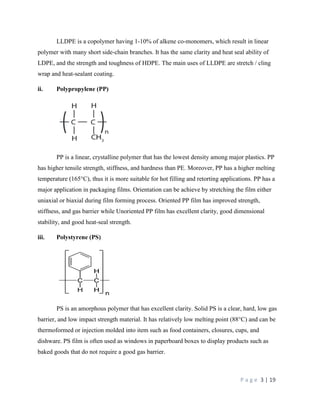 P a g e 3 | 19
LLDPE is a copolymer having 1-10% of alkene co-monomers, which result in linear
polymer with many short side-chain branches. It has the same clarity and heat seal ability of
LDPE, and the strength and toughness of HDPE. The main uses of LLDPE are stretch / cling
wrap and heat-sealant coating.
ii. Polypropylene (PP)
PP is a linear, crystalline polymer that has the lowest density among major plastics. PP
has higher tensile strength, stiffness, and hardness than PE. Moreover, PP has a higher melting
temperature (165°C), thus it is more suitable for hot filling and retorting applications. PP has a
major application in packaging films. Orientation can be achieve by stretching the film either
uniaxial or biaxial during film forming process. Oriented PP film has improved strength,
stiffness, and gas barrier while Unoriented PP film has excellent clarity, good dimensional
stability, and good heat-seal strength.
iii. Polystyrene (PS)
PS is an amorphous polymer that has excellent clarity. Solid PS is a clear, hard, low gas
barrier, and low impact strength material. It has relatively low melting point (88°C) and can be
thermoformed or injection molded into item such as food containers, closures, cups, and
dishware. PS film is often used as windows in paperboard boxes to display products such as
baked goods that do not require a good gas barrier.
 