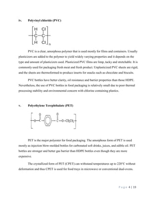 P a g e 4 | 19
iv. Polyvinyl chloride (PVC)
PVC is a clear, amorphous polymer that is used mostly for films and containers. Usually
plasticizers are added to the polymer to yield widely varying properties and it depends on the
type and amount of plasticizers used. Plasticized PVC films are limp, tacky and stretchable. It is
commonly used for packaging fresh meat and fresh product. Unplasticized PVC sheets are rigid,
and the sheets are thermoformed to produce inserts for snacks such as chocolate and biscuits.
PVC bottles have better clarity, oil resistance and barrier properties than those HDPE.
Nevertheless, the use of PVC bottles in food packaging is relatively small due to poor thermal
processing stability and environmental concern with chlorine containing plastics.
v. Polyethylene Terephthalate (PET)
PET is the major polyester for food packaging. The amorphous form of PET is used
mostly as injection blow-molded bottles for carbonated soft drinks, juices, and edible oil. PET
bottles are stronger and better gas barrier than HDPE bottles even though they are more
expensive.
The crystallized form of PET (CPET) can withstand temperatures up to 220°C without
deformation and thus CPET is used for food trays in microwave or conventional dual-ovens.
 