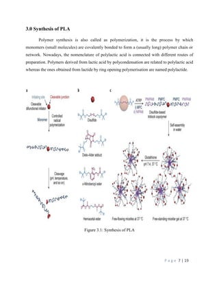 P a g e 7 | 19
3.0 Synthesis of PLA
Polymer synthesis is also called as polymerization, it is the process by which
monomers (small molecules) are covalently bonded to form a (usually long) polymer chain or
network. Nowadays, the nomenclature of polylactic acid is connected with different routes of
preparation. Polymers derived from lactic acid by polycondensation are related to polylactic acid
whereas the ones obtained from lactide by ring opening polymerisation are named polylactide.
Figure 3.1: Synthesis of PLA
 
