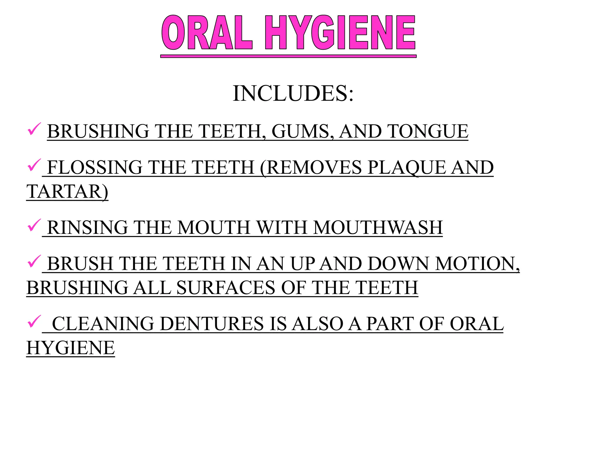 INCLUDES:
 BRUSHING THE TEETH, GUMS, AND TONGUE
 FLOSSING THE TEETH (REMOVES PLAQUE AND
TARTAR)
 RINSING THE MOUTH WITH MOUTHWASH
 BRUSH THE TEETH IN AN UP AND DOWN MOTION,
BRUSHING ALL SURFACES OF THE TEETH
 CLEANING DENTURES IS ALSO A PART OF ORAL
HYGIENE
 
