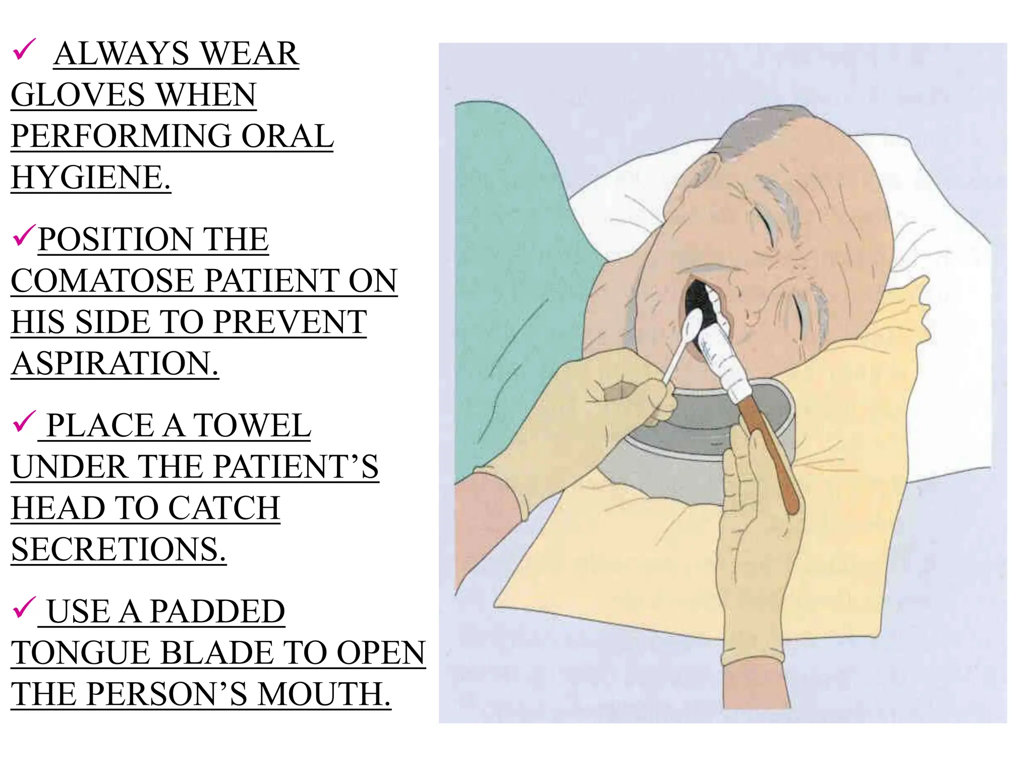  ALWAYS WEAR
GLOVES WHEN
PERFORMING ORAL
HYGIENE.
POSITION THE
COMATOSE PATIENT ON
HIS SIDE TO PREVENT
ASPIRATION.
 PLACE A TOWEL
UNDER THE PATIENT’S
HEAD TO CATCH
SECRETIONS.
 USE A PADDED
TONGUE BLADE TO OPEN
THE PERSON’S MOUTH.
 