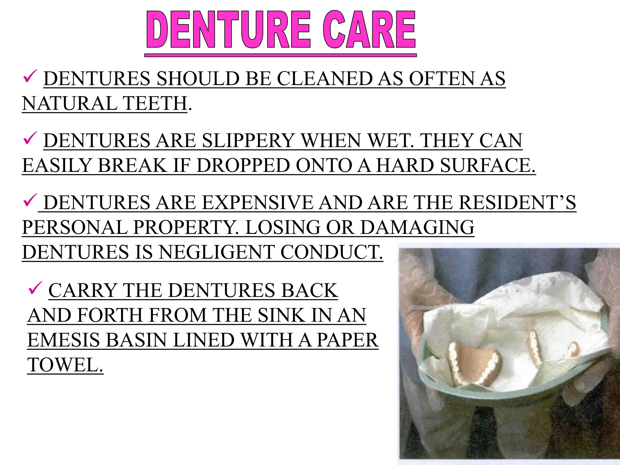  DENTURES SHOULD BE CLEANED AS OFTEN AS
NATURAL TEETH.
 DENTURES ARE SLIPPERY WHEN WET. THEY CAN
EASILY BREAK IF DROPPED ONTO A HARD SURFACE.
 DENTURES ARE EXPENSIVE AND ARE THE RESIDENT’S
PERSONAL PROPERTY. LOSING OR DAMAGING
DENTURES IS NEGLIGENT CONDUCT.
 CARRY THE DENTURES BACK
AND FORTH FROM THE SINK IN AN
EMESIS BASIN LINED WITH A PAPER
TOWEL.
 