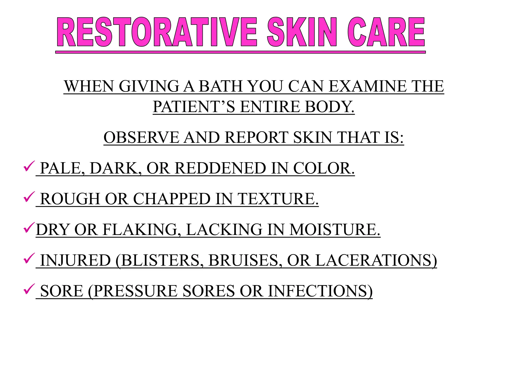 WHEN GIVING A BATH YOU CAN EXAMINE THE
PATIENT’S ENTIRE BODY.
OBSERVE AND REPORT SKIN THAT IS:
 PALE, DARK, OR REDDENED IN COLOR.
 ROUGH OR CHAPPED IN TEXTURE.
DRY OR FLAKING, LACKING IN MOISTURE.
 INJURED (BLISTERS, BRUISES, OR LACERATIONS)
 SORE (PRESSURE SORES OR INFECTIONS)
 