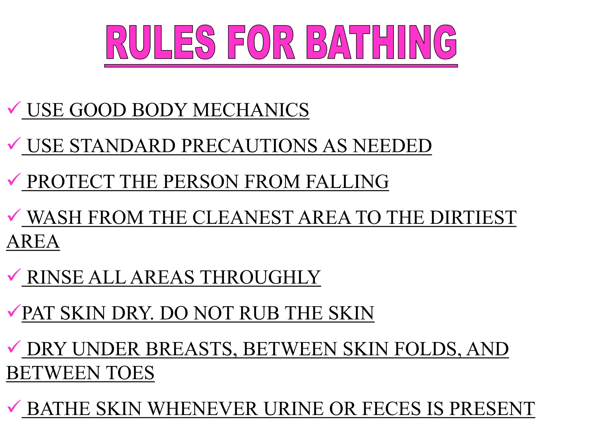  USE GOOD BODY MECHANICS
 USE STANDARD PRECAUTIONS AS NEEDED
 PROTECT THE PERSON FROM FALLING
 WASH FROM THE CLEANEST AREA TO THE DIRTIEST
AREA
 RINSE ALL AREAS THROUGHLY
PAT SKIN DRY. DO NOT RUB THE SKIN
 DRY UNDER BREASTS, BETWEEN SKIN FOLDS, AND
BETWEEN TOES
 BATHE SKIN WHENEVER URINE OR FECES IS PRESENT
 