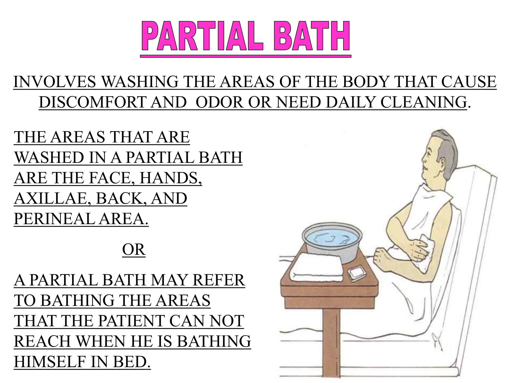 INVOLVES WASHING THE AREAS OF THE BODY THAT CAUSE
DISCOMFORT AND ODOR OR NEED DAILY CLEANING.
THE AREAS THAT ARE
WASHED IN A PARTIAL BATH
ARE THE FACE, HANDS,
AXILLAE, BACK, AND
PERINEAL AREA.
OR
A PARTIAL BATH MAY REFER
TO BATHING THE AREAS
THAT THE PATIENT CAN NOT
REACH WHEN HE IS BATHING
HIMSELF IN BED.
 