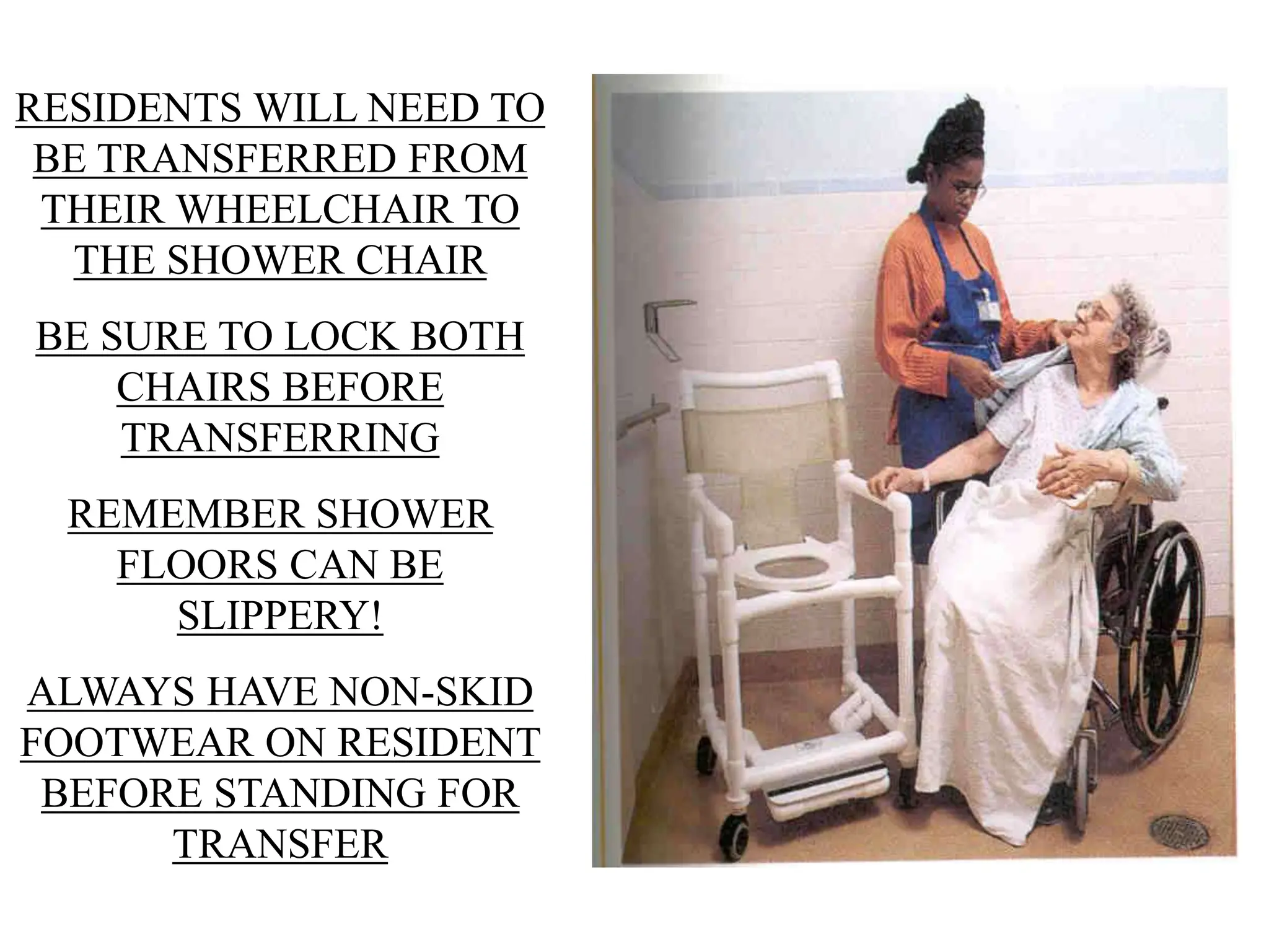 RESIDENTS WILL NEED TO
BE TRANSFERRED FROM
THEIR WHEELCHAIR TO
THE SHOWER CHAIR
BE SURE TO LOCK BOTH
CHAIRS BEFORE
TRANSFERRING
REMEMBER SHOWER
FLOORS CAN BE
SLIPPERY!
ALWAYS HAVE NON-SKID
FOOTWEAR ON RESIDENT
BEFORE STANDING FOR
TRANSFER
 