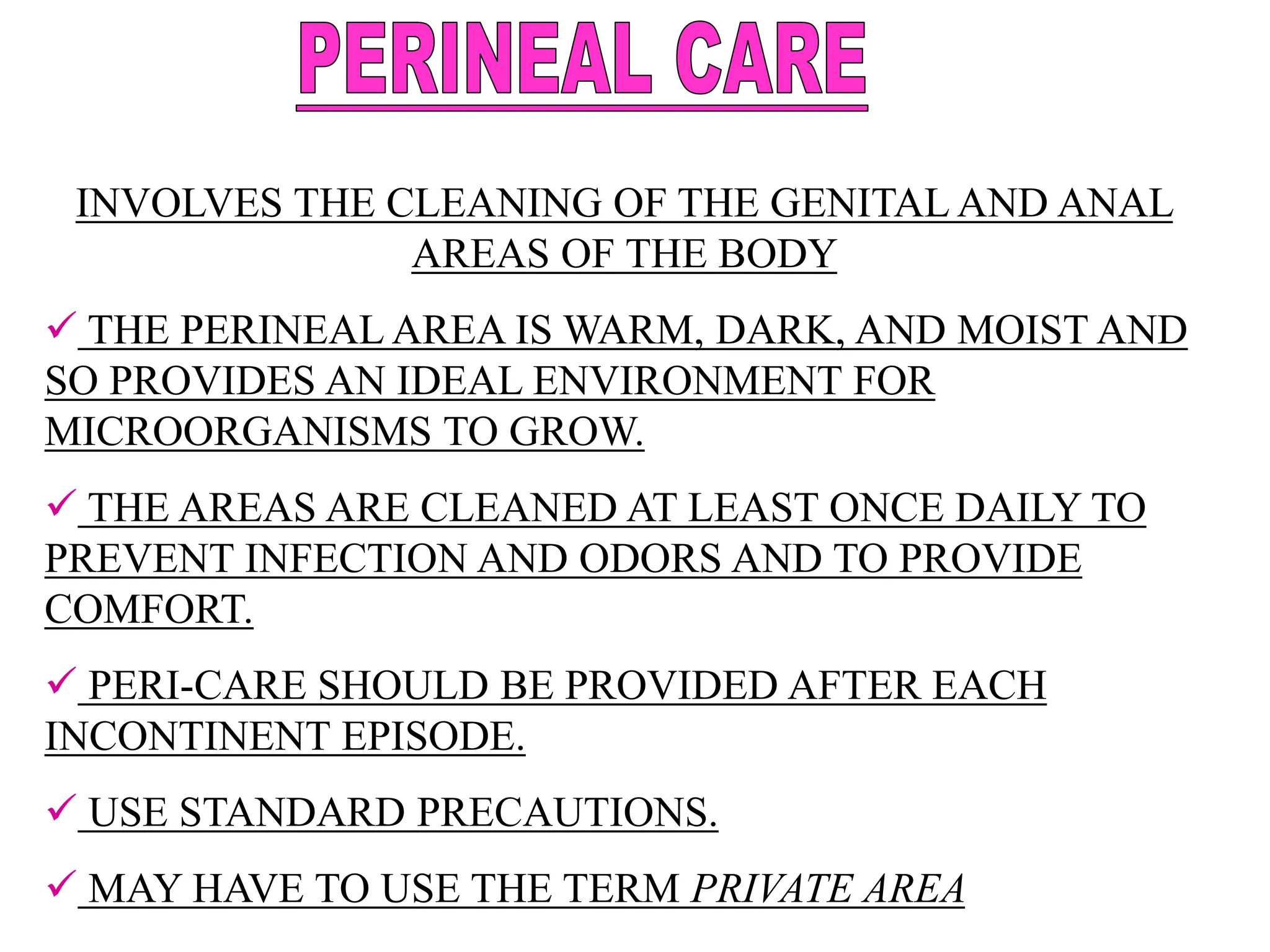 INVOLVES THE CLEANING OF THE GENITAL AND ANAL
AREAS OF THE BODY
 THE PERINEAL AREA IS WARM, DARK, AND MOIST AND
SO PROVIDES AN IDEAL ENVIRONMENT FOR
MICROORGANISMS TO GROW.
 THE AREAS ARE CLEANED AT LEAST ONCE DAILY TO
PREVENT INFECTION AND ODORS AND TO PROVIDE
COMFORT.
 PERI-CARE SHOULD BE PROVIDED AFTER EACH
INCONTINENT EPISODE.
 USE STANDARD PRECAUTIONS.
 MAY HAVE TO USE THE TERM PRIVATE AREA
 