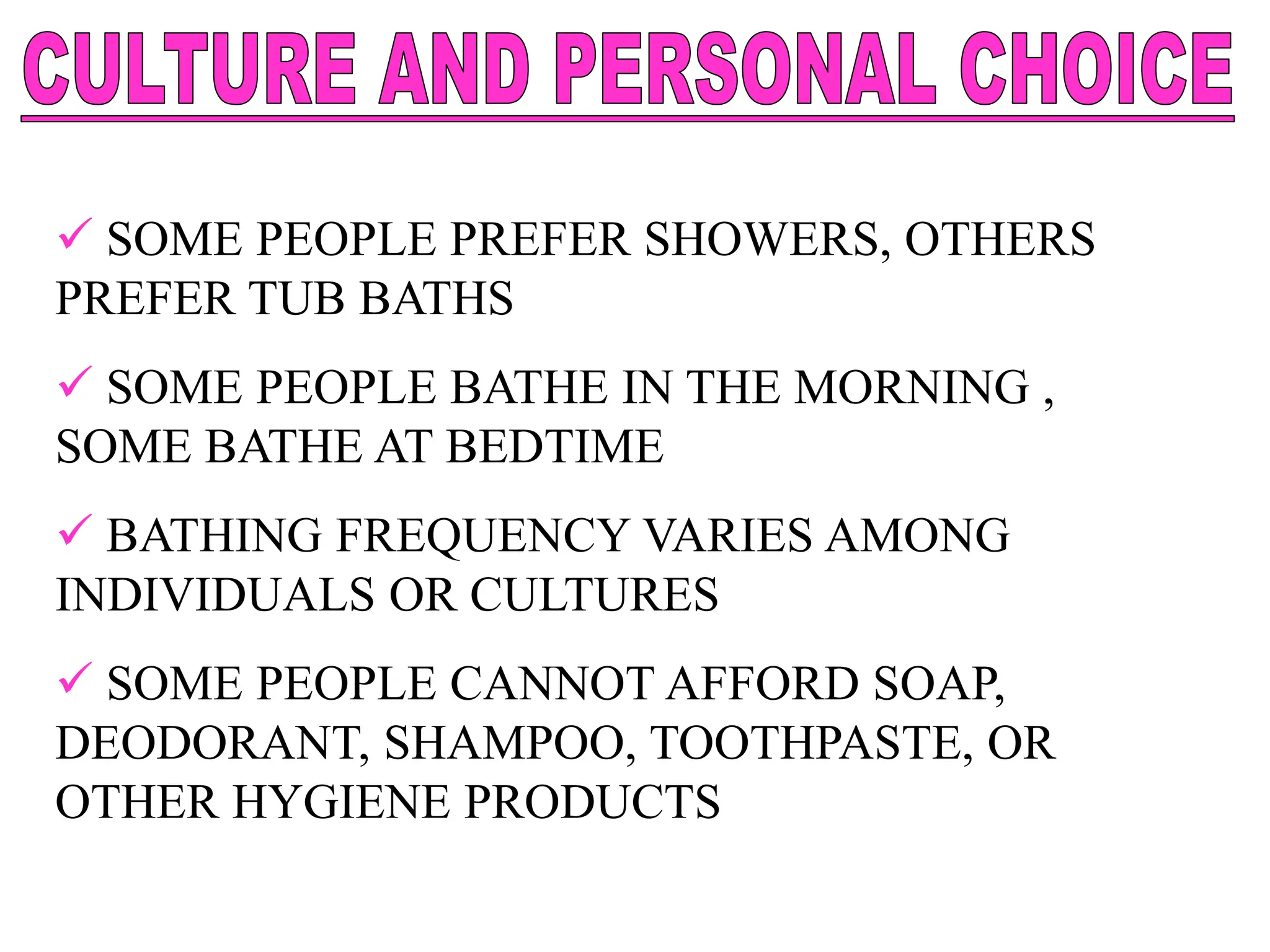  SOME PEOPLE PREFER SHOWERS, OTHERS
PREFER TUB BATHS
 SOME PEOPLE BATHE IN THE MORNING ,
SOME BATHE AT BEDTIME
 BATHING FREQUENCY VARIES AMONG
INDIVIDUALS OR CULTURES
 SOME PEOPLE CANNOT AFFORD SOAP,
DEODORANT, SHAMPOO, TOOTHPASTE, OR
OTHER HYGIENE PRODUCTS
 