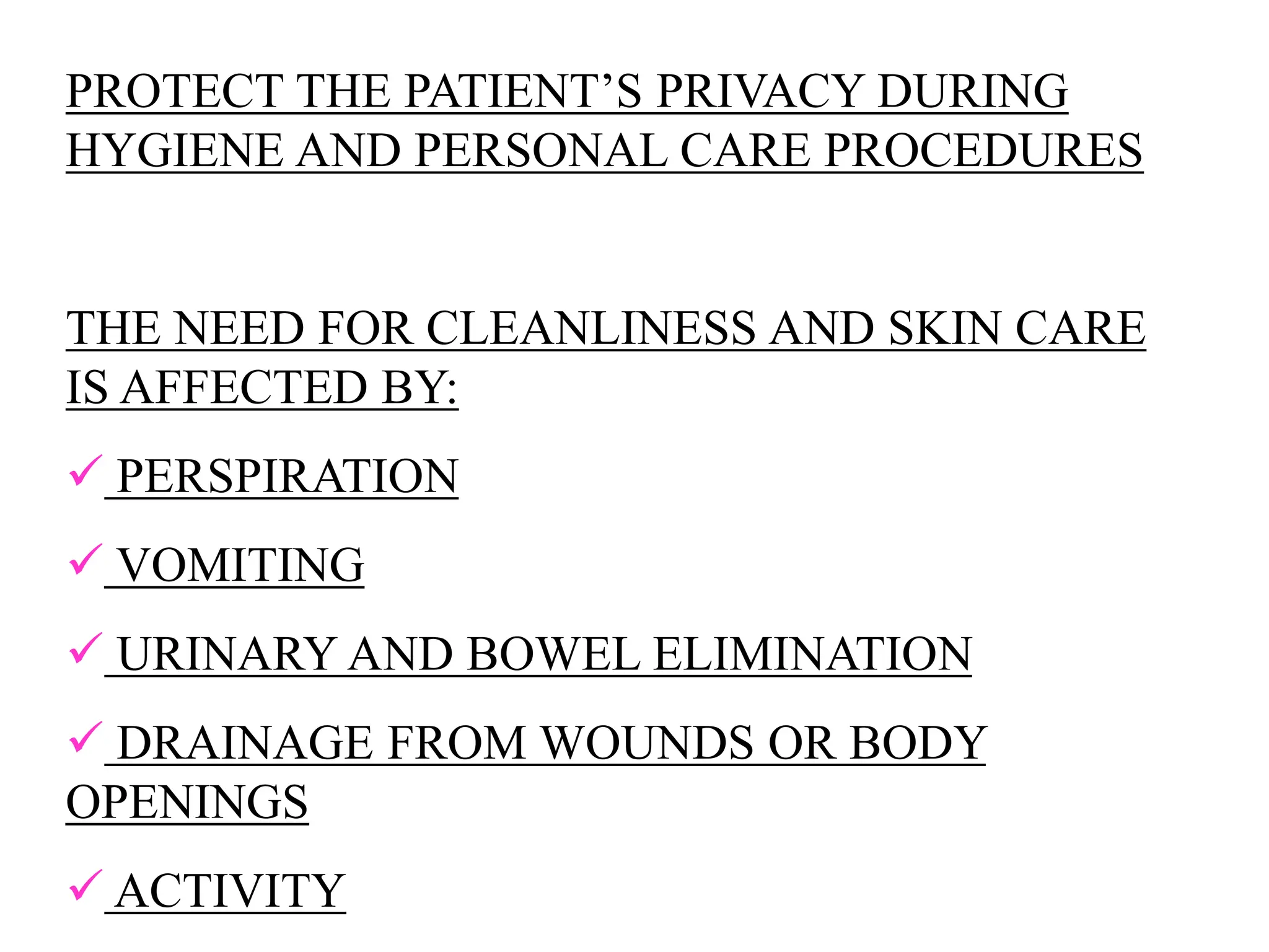 PROTECT THE PATIENT’S PRIVACY DURING
HYGIENE AND PERSONAL CARE PROCEDURES
THE NEED FOR CLEANLINESS AND SKIN CARE
IS AFFECTED BY:
 PERSPIRATION
 VOMITING
 URINARY AND BOWEL ELIMINATION
 DRAINAGE FROM WOUNDS OR BODY
OPENINGS
 ACTIVITY
 