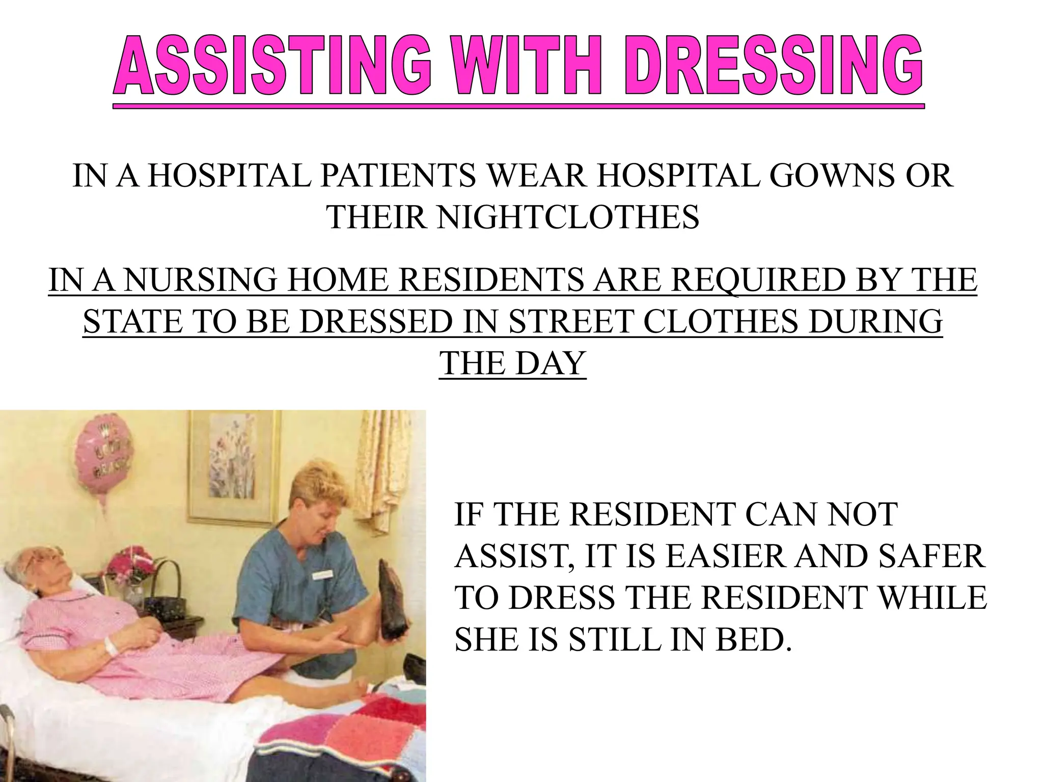 IN A HOSPITAL PATIENTS WEAR HOSPITAL GOWNS OR
THEIR NIGHTCLOTHES
IN A NURSING HOME RESIDENTS ARE REQUIRED BY THE
STATE TO BE DRESSED IN STREET CLOTHES DURING
THE DAY
IF THE RESIDENT CAN NOT
ASSIST, IT IS EASIER AND SAFER
TO DRESS THE RESIDENT WHILE
SHE IS STILL IN BED.
 