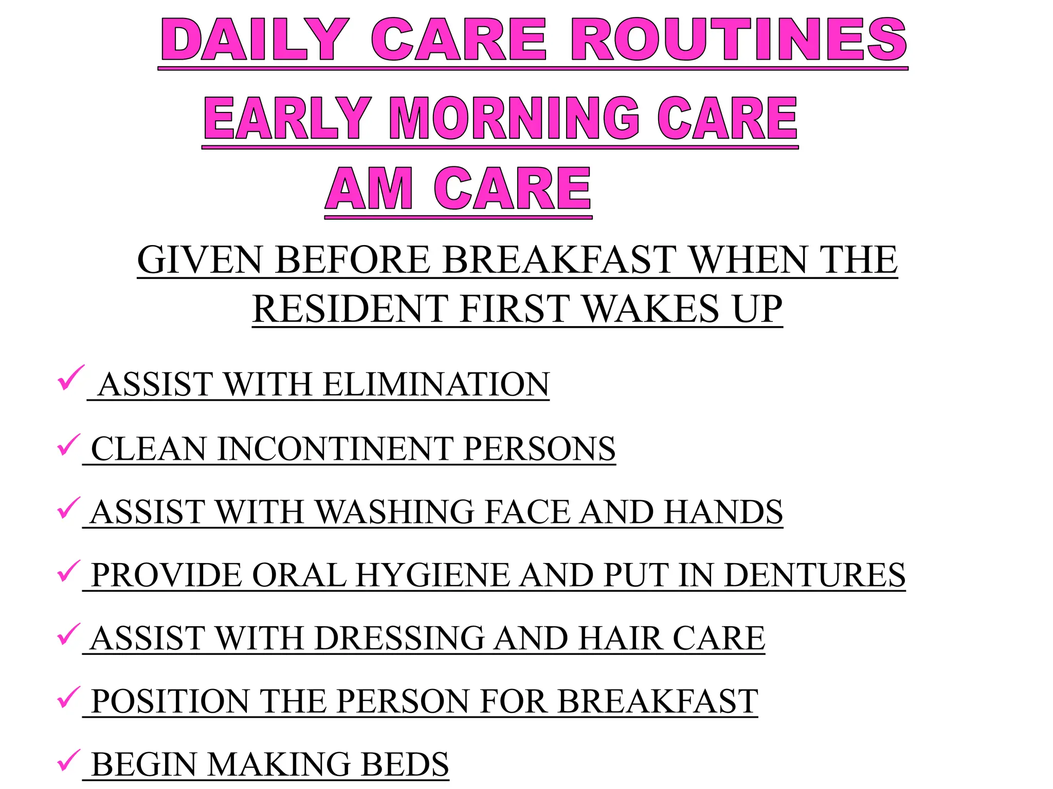 GIVEN BEFORE BREAKFAST WHEN THE
RESIDENT FIRST WAKES UP
 ASSIST WITH ELIMINATION
 CLEAN INCONTINENT PERSONS
 ASSIST WITH WASHING FACE AND HANDS
 PROVIDE ORAL HYGIENE AND PUT IN DENTURES
 ASSIST WITH DRESSING AND HAIR CARE
 POSITION THE PERSON FOR BREAKFAST
 BEGIN MAKING BEDS
 