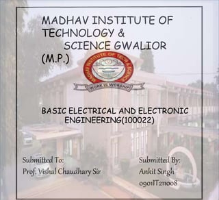 MADHAV INSTITUTE OF
TECHNOLOGY &
SCIENCE GWALIOR
(M.P.)
Submitted To:
Prof. Vishal Chaudhary Sir
Submitted By:
Ankit Singh
0901IT211008
BASIC ELECTRICAL AND ELECTRONIC
ENGINEERING(100022)
 