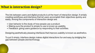 What is interaction design?
The link between users and digital products is at the heart of interaction design. It entails
creating workflows and interfaces that let users accomplish their objectives quickly and
easily. Among the components of interaction design are:
User behavior is the study of how people use a product.
Making sure the product is simple to use is known as usability.
Feedback: giving users guidance by responding to their activities.
Designing aesthetically pleasing interfaces that improve usability is known as aesthetics.
To put it simply, interface design makes digital interactions fun and easy by bridging the
gap between people and technology.
 