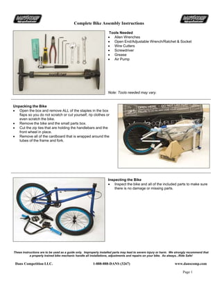 Complete Bike Assembly Instructions
These instructions are to be used as a guide only. Improperly installed parts may lead to severe injury or harm. We strongly recommend that
a properly trained bike mechanic handle all installations, adjustments and repairs on your bike. As always...Ride Safe!
Dans Competition LLC. 1-888-888-DANS (3267) www.danscomp.com
Page 1
Tools Needed
• Allen Wrenches
• Open End/Adjustable Wrench/Ratchet & Socket
• Wire Cutters
• Screwdriver
• Grease
• Air Pump
Note: Tools needed may vary.
Unpacking the Bike
• Open the box and remove ALL of the staples in the box
flaps so you do not scratch or cut yourself, rip clothes or
even scratch the bike.
• Remove the bike and the small parts box.
• Cut the zip ties that are holding the handlebars and the
front wheel in place.
• Remove all of the cardboard that is wrapped around the
tubes of the frame and fork.
Inspecting the Bike
• Inspect the bike and all of the included parts to make sure
there is no damage or missing parts.
 