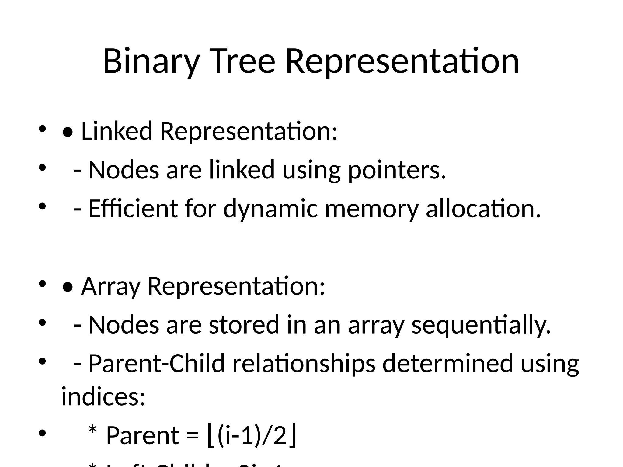 Binary Tree Representation
• • Linked Representation:
• - Nodes are linked using pointers.
• - Efficient for dynamic memory allocation.
• • Array Representation:
• - Nodes are stored in an array sequentially.
• - Parent-Child relationships determined using
indices:
• * Parent = (i-1)/2
⌊ ⌋
 