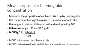 Mean corpuscular haemoglobin
concentration
• Measures the proportion of each cell taken up by haemoglobin
• It is the ratio of hemoglobin mass to the volume of red cells
• Haemoglobin divided by hematocrit and multiplied by 100
• Reference range : 33.4 – 35.5 g/dL
• MCHC(g/dL) : Hb(g/dl)
HCT
• MCHC is increased in spherocytosis .
• MCHC is decreased in iron deficiency anaemia and thalassemia .
 