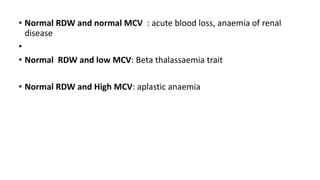 • Normal RDW and normal MCV : acute blood loss, anaemia of renal
disease
•
• Normal RDW and low MCV: Beta thalassaemia trait
• Normal RDW and High MCV: aplastic anaemia
 