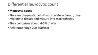 Differential leukocytic count
• Monocyte count
• They are phagocytic cells that circulate in blood , they
migrate to tissues and mature into macrophages
• They comprises about 4-5% of wbc
• Reference range 200-800/mcL
 