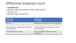 Differential leukocytic count
• Eosinophil count
• Most often indicated in parasitic infection, allergic reaction
• Comprise 1-4%
• Reference range 0.04-0.4x10^9/l
LOW COUNT
Eosinopenia
HIGH COUNT
Eosinophilia
Very rare Allergic states like asthma , urticaria, hay fever
Primary elevation of adrenal corticosteroids
and epinephrine
Parasitic infections like hook worm , round
worm infestation
Acute inflammation or stress Hyper eosinophilic syndrome, tropical
eosinophilia,
 