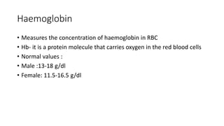 Haemoglobin
• Measures the concentration of haemoglobin in RBC
• Hb- it is a protein molecule that carries oxygen in the red blood cells
• Normal values :
• Male :13-18 g/dl
• Female: 11.5-16.5 g/dl
 